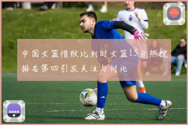 中国女篮惜败比利时女篮15分热搜排名第四引发关注与讨论
