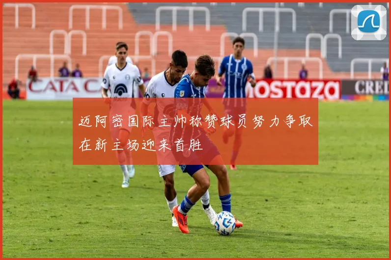 迈阿密国际主帅称赞球员努力争取在新主场迎来首胜