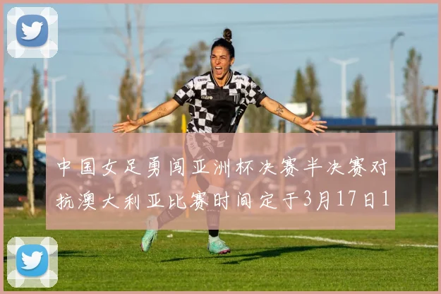 中国女足勇闯亚洲杯决赛半决赛对抗澳大利亚比赛时间定于3月17日18点