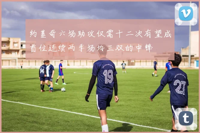 约基奇六场助攻仅需十二次有望成首位连续两季场均三双的中锋