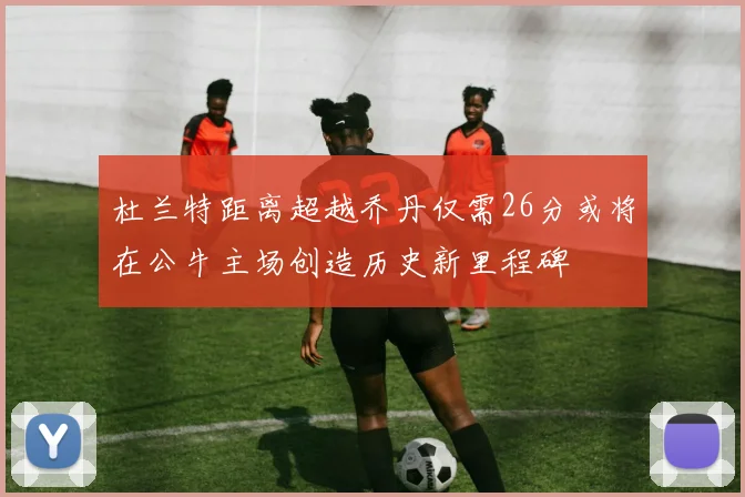 杜兰特距离超越乔丹仅需26分或将在公牛主场创造历史新里程碑