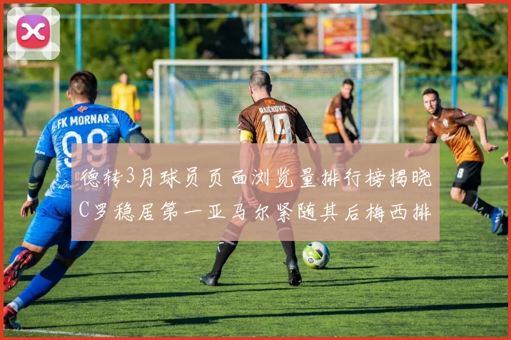 德转3月球员页面浏览量排行榜揭晓C罗稳居第一亚马尔紧随其后梅西排名第四
