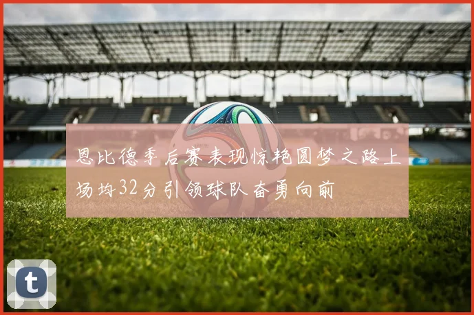 恩比德季后赛表现惊艳圆梦之路上场均32分引领球队奋勇向前