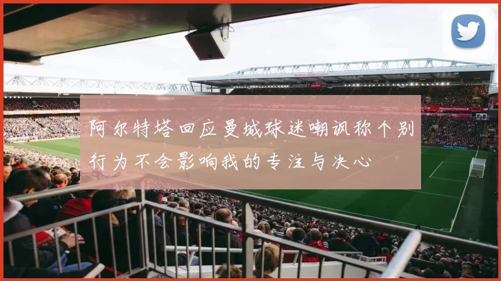 阿尔特塔回应曼城球迷嘲讽称个别行为不会影响我的专注与决心