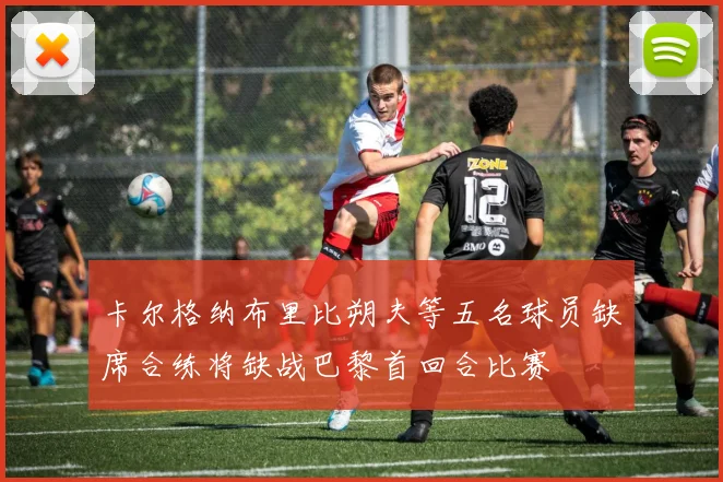 卡尔格纳布里比朔夫等五名球员缺席合练将缺战巴黎首回合比赛