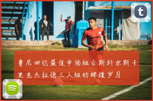 鲁尼回忆最佳中场组合斯科尔斯卡里克杰拉德三人组的辉煌岁月
