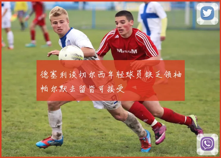 德塞利谈切尔西年轻球员缺乏领袖帕尔默去留皆可接受
