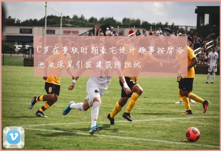 C罗在曼联时期豪宅设计趣事按摩浴池放床尾引发建筑师担忧