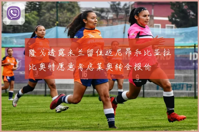 隆戈透露米兰留住迈尼昂和比亚拉比奥特愿意考虑莱奥转会报价