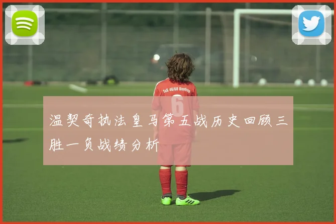 温契奇执法皇马第五战历史回顾三胜一负战绩分析
