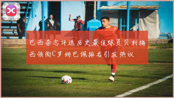 巴西杂志评选历史最佳球员贝利梅西领衔C罗姆巴佩排名引发热议