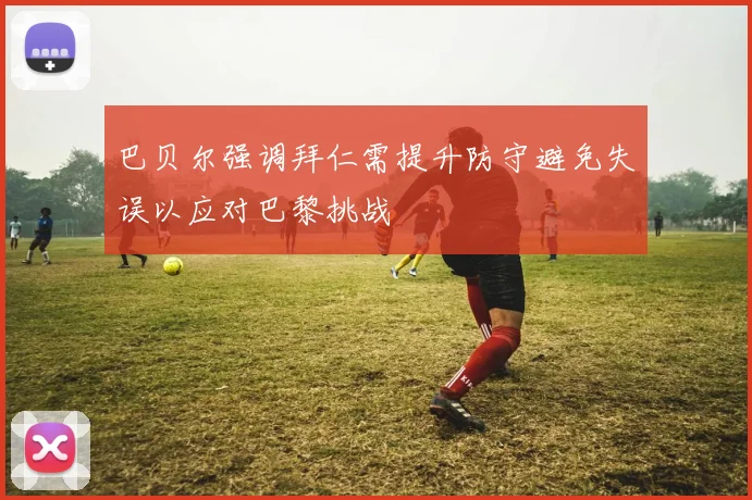 巴贝尔强调拜仁需提升防守避免失误以应对巴黎挑战